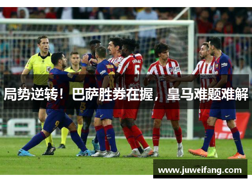 局势逆转！巴萨胜券在握，皇马难题难解